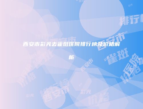 西安市彩光去雀斑医院排行榜及价格解析