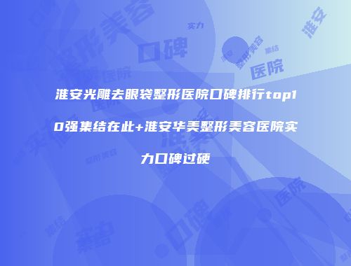 淮安光雕去眼袋整形医院口碑排行top10强集结在此+淮安华美整形美容医院实力口碑过硬