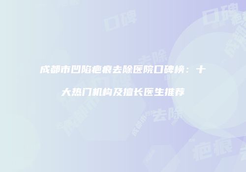成都市凹陷疤痕去除医院口碑榜：十大热门机构及擅长医生推荐