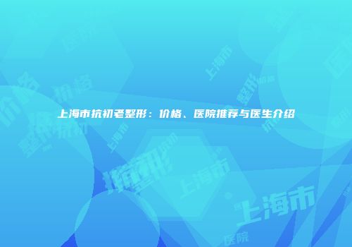 上海市抗初老整形：价格、医院推荐与医生介绍