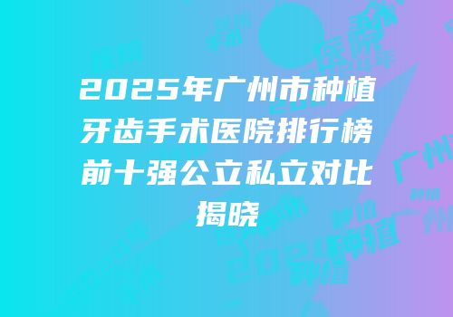 2025年广州市种植牙齿手术医院排行榜前十强公立私立对比揭晓