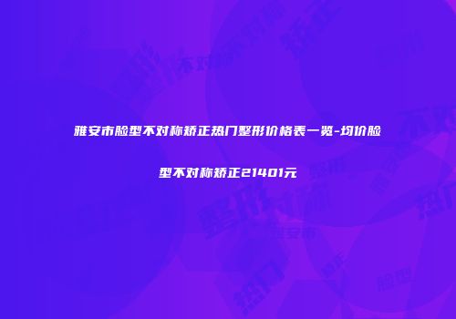 雅安市脸型不对称矫正热门整形价格表一览-均价脸型不对称矫正21401元