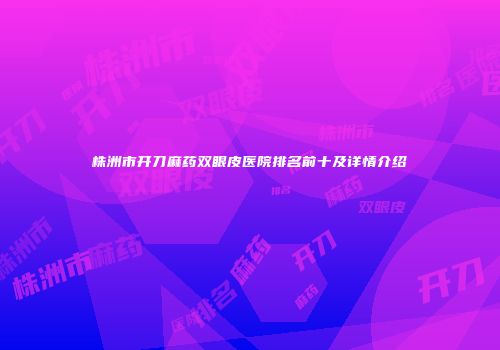 株洲市开刀麻药双眼皮医院排名前十及详情介绍