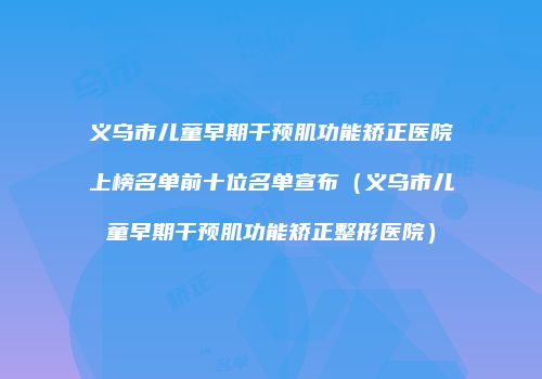 义乌市儿童早期干预肌功能矫正医院上榜名单前十位名单宣布（义乌市儿童早期干预肌功能矫正整形医院）