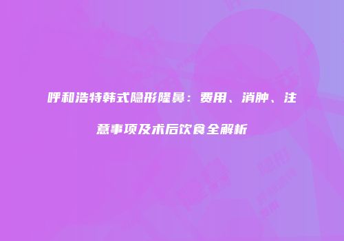 呼和浩特韩式隐形隆鼻：费用、消肿、注意事项及术后饮食全解析