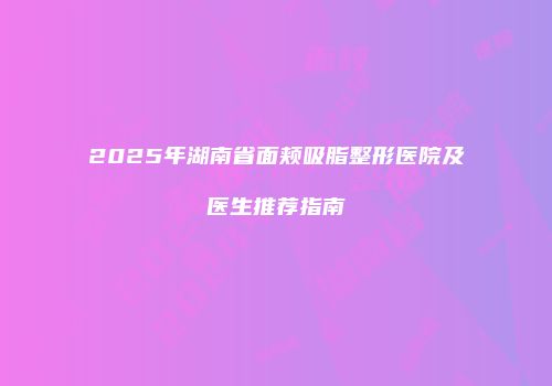 2025年湖南省面颊吸脂整形医院及医生推荐指南