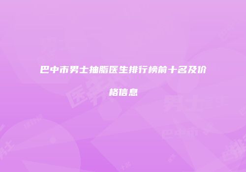 巴中市男士抽脂医生排行榜前十名及价格信息