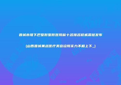 晋城市隆下巴整形整形医院前十名排名权威震撼发布(山西晋城黄战医疗美容诊所实力不相上下_)