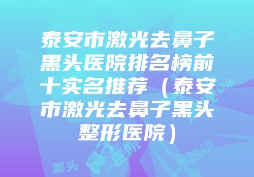 泰安市激光去鼻子黑头医院排名榜前十实名推荐（泰安市激光去鼻子黑头整形医院）
