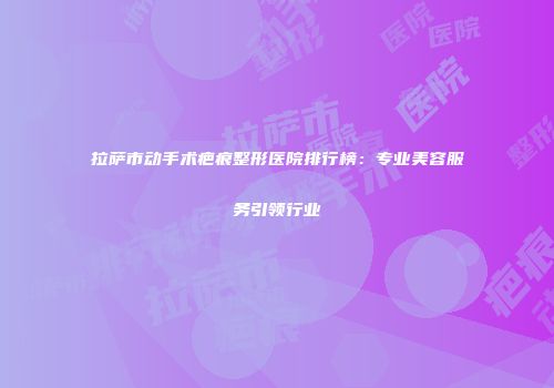 拉萨市动手术疤痕整形医院排行榜：专业美容服务引领行业