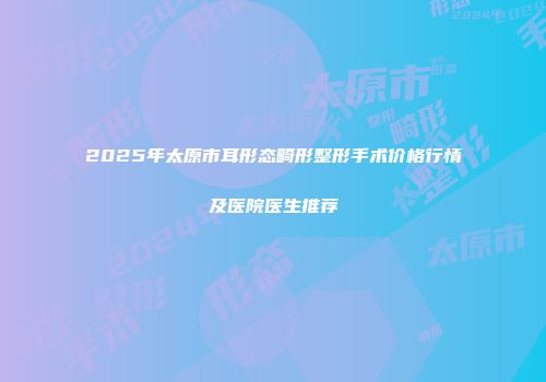 2025年太原市耳形态畸形整形手术价格行情及医院医生推荐