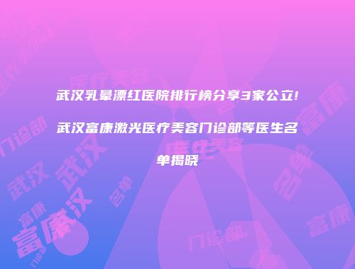 武汉乳晕漂红医院排行榜分享3家公立!武汉富康激光医疗美容门诊部等医生名单揭晓