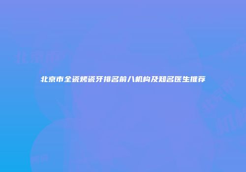 北京市全瓷烤瓷牙排名前八机构及知名医生推荐