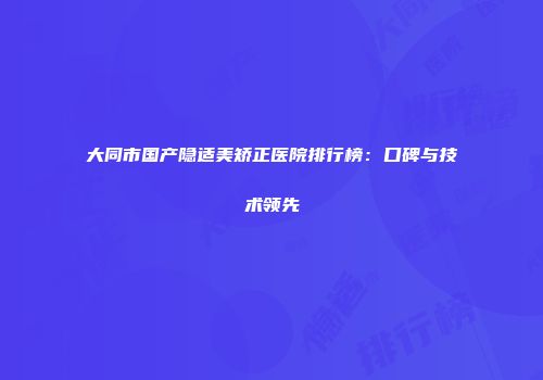 大同市国产隐适美矫正医院排行榜：口碑与技术领先
