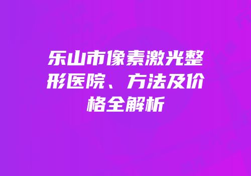 乐山市像素激光整形医院、方法及价格全解析