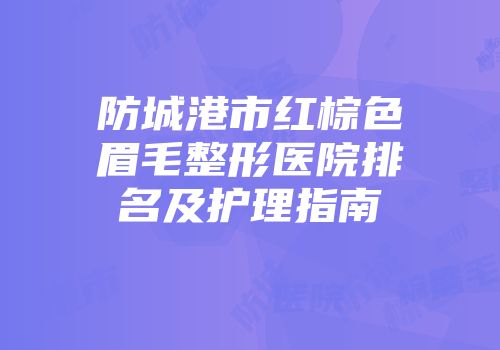 防城港市红棕色眉毛整形医院排名及护理指南