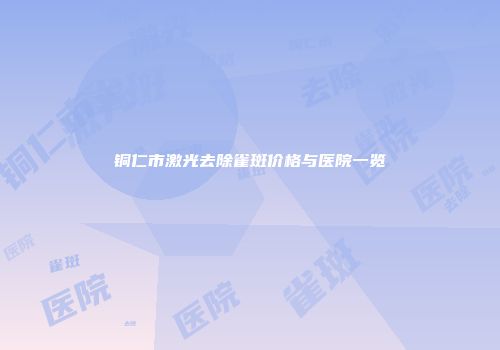 铜仁市激光去除雀斑价格与医院一览