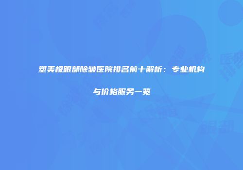 塑美极眼部除皱医院排名前十解析：专业机构与价格服务一览
