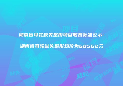 湖南省耳轮缺失整形项目收费标准公示-湖南省耳轮缺失整形均价为60562元