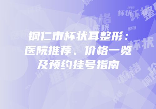 铜仁市杯状耳整形：医院推荐、价格一览及预约挂号指南