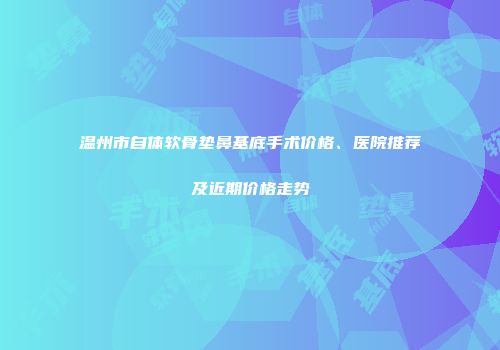 温州市自体软骨垫鼻基底手术价格、医院推荐及近期价格走势