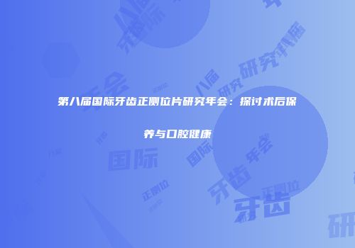 第八届国际牙齿正侧位片研究年会：探讨术后保养与口腔健康