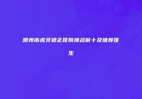 常州市虎牙矫正医院排名前十及推荐医生