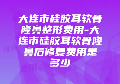 大连市硅胶耳软骨隆鼻整形费用-大连市硅胶耳软骨隆鼻后修复费用是多少