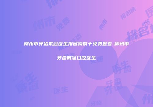 柳州市牙齿戴冠医生排名榜前十免费查看-柳州市牙齿戴冠口腔医生
