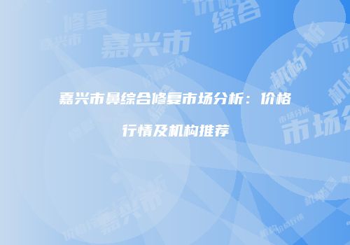 嘉兴市鼻综合修复市场分析：价格行情及机构推荐