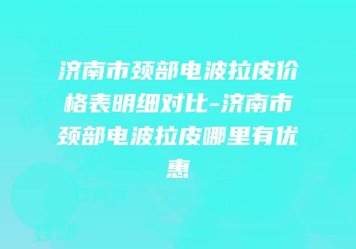 济南市颈部电波拉皮价格表明细对比-济南市颈部电波拉皮哪里有优惠