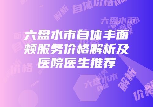 六盘水市自体丰面颊服务价格解析及医院医生推荐