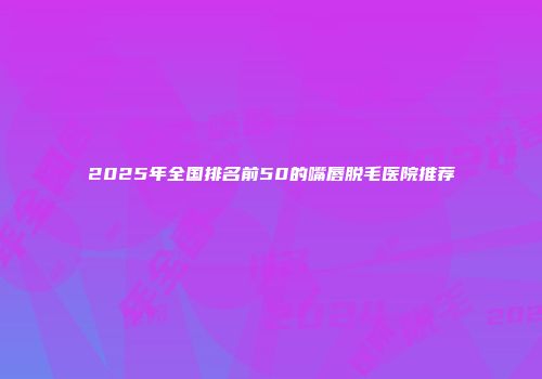 2025年全国排名前50的嘴唇脱毛医院推荐