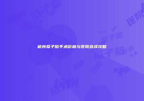 杭州瓜子脸手术价格与医院选择攻略