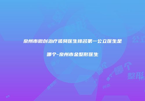 泉州市微创治疗狐臭医生排名第一公立医生是哪个-泉州市金整形医生