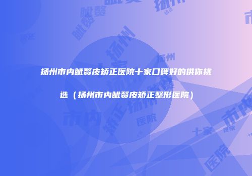 扬州市内眦赘皮矫正医院十家口碑好的供你挑选（扬州市内眦赘皮矫正整形医院）