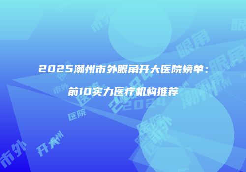 2025潮州市外眼角开大医院榜单：前10实力医疗机构推荐