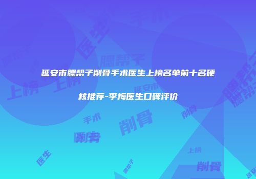 延安市腮帮子削骨手术医生上榜名单前十名硬核推荐-李梅医生口碑评价