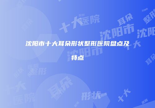 沈阳市十大耳朵形状整形医院盘点及特点