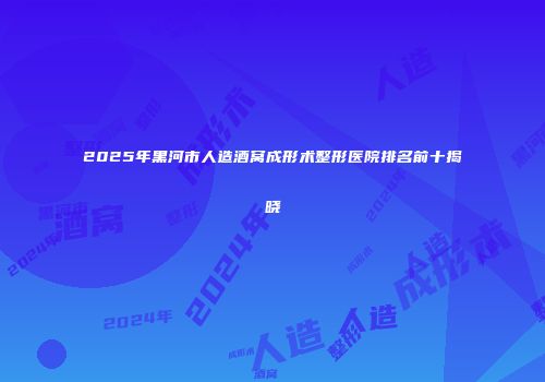 2025年黑河市人造酒窝成形术整形医院排名前十揭晓