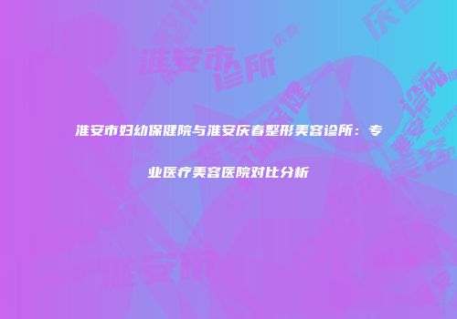 淮安市妇幼保健院与淮安庆春整形美容诊所：专业医疗美容医院对比分析
