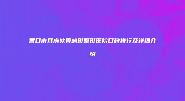 营口市耳廓软骨畸形整形医院口碑排行及详细介绍