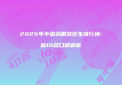 2025年中国消眼袋医生排行榜：前10名口碑解析