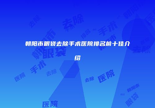 朝阳市眼袋去除手术医院排名前十佳介绍