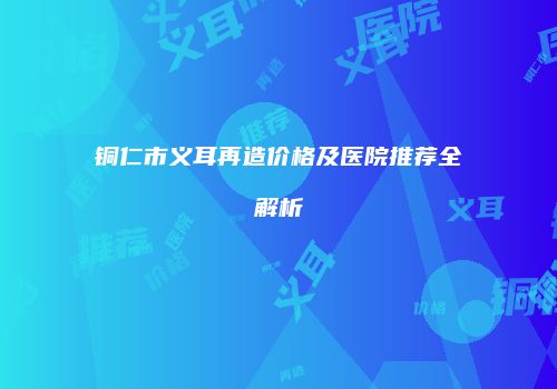 铜仁市义耳再造价格及医院推荐全解析