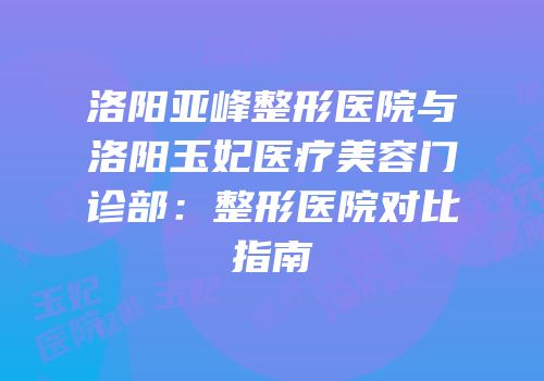 洛阳亚峰整形医院与洛阳玉妃医疗美容门诊部：整形医院对比指南