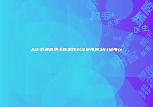 太原市嘴唇脱毛医生排名及整形医院口碑推荐