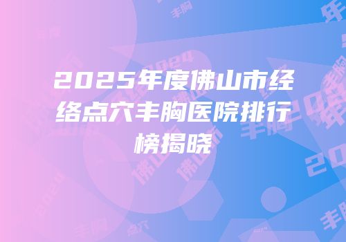 2025年度佛山市经络点穴丰胸医院排行榜揭晓