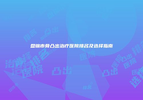 盘锦市骨凸出治疗医院排名及选择指南