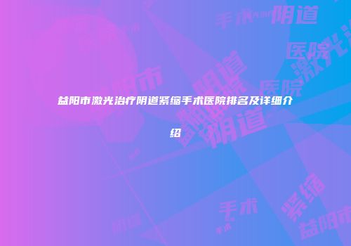 益阳市激光治疗阴道紧缩手术医院排名及详细介绍